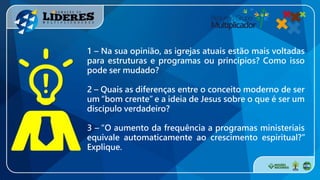 1 – Na sua opinião, as igrejas atuais estão mais voltadas
para estruturas e programas ou princípios? Como isso
pode ser mudado?
2 – Quais as diferenças entre o conceito moderno de ser
um “bom crente” e a ideia de Jesus sobre o que é ser um
discípulo verdadeiro?
3 – “O aumento da frequência a programas ministeriais
equivale automaticamente ao crescimento espiritual?”
Explique.
 