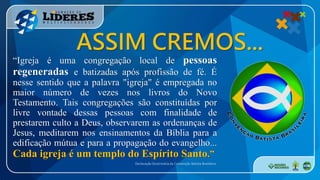 “Igreja é uma congregação local de pessoas
regeneradas e batizadas após profissão de fé. É
nesse sentido que a palavra "igreja" é empregada no
maior número de vezes nos livros do Novo
Testamento. Tais congregações são constituídas por
livre vontade dessas pessoas com finalidade de
prestarem culto a Deus, observarem as ordenanças de
Jesus, meditarem nos ensinamentos da Bíblia para a
edificação mútua e para a propagação do evangelho...
Cada igreja é um templo do Espírito Santo.”
Declaração Doutrinária da Convenção Batista Brasileira
ASSIM CREMOS...
 