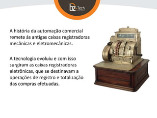 A história da automação comercial
remete às antigas caixas registradoras
mecânicas e eletromecânicas.
A tecnologia evoluiu e com isso
surgiram as caixas registradoras
eletrônicas, que se destinavam a
operações de registro e totalização
das compras efetuadas.
 