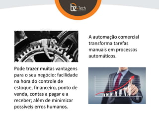 Pode trazer muitas vantagens
para o seu negócio: facilidade
na hora do controle de
estoque, financeiro, ponto de
venda, contas a pagar e a
receber; além de minimizar
possíveis erros humanos.
A automação comercial
transforma tarefas
manuais em processos
automáticos.
 