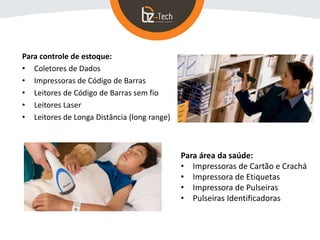Para controle de estoque:
• Coletores de Dados
• Impressoras de Código de Barras
• Leitores de Código de Barras sem fio
• Leitores Laser
• Leitores de Longa Distância (long range)
Para área da saúde:
• Impressoras de Cartão e Crachá
• Impressora de Etiquetas
• Impressora de Pulseiras
• Pulseiras Identificadoras
 