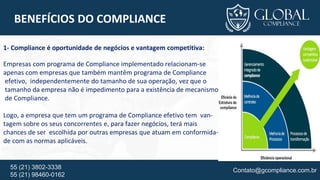 Contato@gcompliance.com.br55 (21) 3802-3338
55 (21) 98460-0162
BENEFÍCIOS DO COMPLIANCE
1- Compliance é oportunidade de negócios e vantagem competitiva:
Empresas com programa de Compliance implementado relacionam-se
apenas com empresas que também mantêm programa de Compliance
efetivo, independentemente do tamanho de sua operação, vez que o
tamanho da empresa não é impedimento para a existência de mecanismo
de Compliance.
Logo, a empresa que tem um programa de Compliance efetivo tem van-
tagem sobre os seus concorrentes e, para fazer negócios, terá mais
chances de ser escolhida por outras empresas que atuam em conformida-
de com as normas aplicáveis.
 