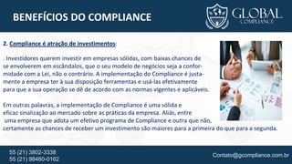 Contato@gcompliance.com.br55 (21) 3802-3338
55 (21) 98460-0162
BENEFÍCIOS DO COMPLIANCE
2. Compliance é atração de investimentos:
. Investidores querem investir em empresas sólidas, com baixas chances de
se envolverem em escândalos, que o seu modelo de negócios seja a confor-
midade com a Lei, não o contrário. A implementação do Compliance é justa-
mente a empresa ter à sua disposição ferramentas e usá-las efetivamente
para que a sua operação se dê de acordo com as normas vigentes e aplicáveis.
Em outras palavras, a implementação de Compliance é uma sólida e
eficaz sinalização ao mercado sobre as práticas da empresa. Aliás, entre
uma empresa que adota um efetivo programa de Compliance e outra que não,
certamente as chances de receber um investimento são maiores para a primeira do que para a segunda.
 
