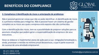 Contato@gcompliance.com.br55 (21) 3802-3338
55 (21) 98460-0162
BENEFÍCIOS DO COMPLIANCE
3- Compliance é identificação de riscos e antecipação de problemas:
Não é possível gerenciar coisas que não se pode identificar. A identificação de riscos
é a primeira medida para mitigá-los. Não é possível haver um sistema de gestão
completo se os riscos aos quais a empresa está exposta não são conhecidos.
Com a identificação dos riscos, tem-se a possibilidade de preparar soluções para as
possíveis situações que podem gerar a responsabilização da empresa e de seus
executivos.
Deve-se elaborar e implementar plano de ação para a sua mitigação/remediação e,
ainda, promover a revisão no mínimo anual dessesriscos, o que é parte essencial
do sucesso de uma atividade empresarial.
 