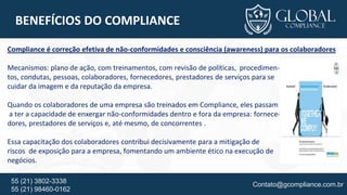 Contato@gcompliance.com.br55 (21) 3802-3338
55 (21) 98460-0162
BENEFÍCIOS DO COMPLIANCE
Compliance é correção efetiva de não-conformidades e consciência (awareness) para os colaboradores
Mecanismos: plano de ação, com treinamentos, com revisão de políticas, procedimen-
tos, condutas, pessoas, colaboradores, fornecedores, prestadores de serviços para se
cuidar da imagem e da reputação da empresa.
Quando os colaboradores de uma empresa são treinados em Compliance, eles passam
a ter a capacidade de enxergar não-conformidades dentro e fora da empresa: fornece-
dores, prestadores de serviços e, até mesmo, de concorrentes .
Essa capacitação dos colaboradores contribui decisivamente para a mitigação de
riscos de exposição para a empresa, fomentando um ambiente ético na execução de
negócios.
 