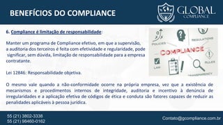 Contato@gcompliance.com.br55 (21) 3802-3338
55 (21) 98460-0162
BENEFÍCIOS DO COMPLIANCE
6. Compliance é limitação de responsabilidade:
Manter um programa de Compliance efetivo, em que a supervisão,
a auditoria dos terceiros é feita com efetividade e regularidade, pode
significar, sem dúvida, limitação de responsabilidade para a empresa
contratante.
Lei 12846: Responsabilidade objetiva.
O mesmo vale quando a não-conformidade ocorre na própria empresa, vez que a existência de
mecanismos e procedimentos internos de integridade, auditoria e incentivo à denúncia de
irregularidades e a aplicação efetiva de códigos de ética e conduta são fatores capazes de reduzir as
penalidades aplicáveis à pessoa jurídica.
 