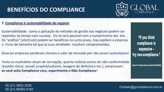 Contato@gcompliance.com.br55 (21) 3802-3338
55 (21) 98460-0162
BENEFÍCIOS DO COMPLIANCE
7. Compliance é sustentabilidade do negócio:
Sustentabilidade: como a aplicação de métodos de gestão aos negócios podem ser
repetidos no tempo com sucesso. Ela só será possível com o cumprimento das leis.
Os "atalhos" (shortcuts) podem ser benéficos no curto prazo, mas expõem a empresa
a riscos de tamanho tal que as suas atividades resultam comprometidas.
Diversas empresas perderam clientes e valor de mercado por não serem sustentáveis!
Tanto os escândalos atuais de corrupção, quanto notícias outras de não-conformidade
(assédio moral, sexual, propina/suborno, lavagem de dinheito e etc ), comprovam:
se você acha Compliance caro, experimente o Não-Compliance!
 