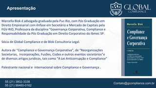 Contato@gcompliance.com.br55 (21) 3802-3338
55 (21) 98460-0162
Apresentação
Marcella Blok é advogada graduada pela Puc-Rio, com Pós Graduação em
Direito Empresarial com ênfase em Societário e Mercado de Capitais pela
FGV-RIO, Professora da disciplina “Governança Corporativa, Compliance e
Responsabilidade da Pós Graduação em Direito Corporativo do Ibmec SP.
Sócia de Global Compliance e de Blok Consultoria Legal.
Autora de “Compliance e Governança Corporativa”, de “Reorganizações
Societarias, Incorporações, Fusões, Cisões e outros eventos societários”e
de diversos artigos juridicos, tais como “A Lei Anticorrupção e Compliance”
Palestrante nacional e internacional sobre Compliance e Governança .
 