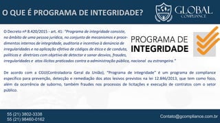 Contato@gcompliance.com.br55 (21) 3802-3338
55 (21) 98460-0162
O QUE É PROGRAMA DE INTEGRIDADE?
O Decreto nº 8.420/2015 - art. 41: “Programa de integridade consiste,
no âmbito de uma pessoa jurídica, no conjunto de mecanismos e proce-
dimentos internos de integridade, auditoria e incentivo à denúncia de
irregularidades e na aplicação efetiva de códigos de ética e de conduta,
políticas e diretrizes com objetivo de detectar e sanar desvios, fraudes,
irregularidades e atos ilícitos praticados contra a administração pública, nacional ou estrangeira.”
De acordo com a CGU(Controladoria Geral da União), “Programa de integridade” é um programa de compliance
específico para prevenção, detecção e remediação dos atos lesivos previstos na lei 12.846/2013, que tem como foco,
além da ocorrência de suborno, também fraudes nos processos de licitações e execução de contratos com o setor
público.
 