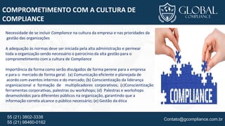 Contato@gcompliance.com.br55 (21) 3802-3338
55 (21) 98460-0162
COMPROMETIMENTO COM A CULTURA DE
COMPLIANCE
Necessidade de se incluir Compliance na cultura da empresa e nas prioridades da
gestão das organizações
A adequação às normas deve ser iniciada pela alta administração e permear
toda a organização sendo necessário o patrocínio da alta gestão para o
comprometimento com a cultura de Compliance
Importância da forma como serão divulgados de forma perene para a empresa
e para o mercado de forma geral: (a) Comunicação eficiente e planejada de
acordo com eventos internos e do mercado; (b) Conscientização da liderança
organizacional e formação de multiplicadores corporativos; (c)Conscientização da organização, seja através de
ferramentas corporativas, palestras ou workshops; (d) Palestras e workshops
desenvolvidos para diferentes públicos na organização, garantindo que a
informação correta alcance o público necessário; (e) Gestão da ética
 