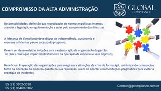 Contato@gcompliance.com.br55 (21) 3802-3338
55 (21) 98460-0162
COMPROMISSO DA ALTA ADMINISTRAÇÃO
Responsabilidades: definição das necessidades de normas e políticas internas,
atender a legislação e regulamentação e zelar pelo cumprimento das diretrizes
A liderança de Compliance deve dispor de independência, autonomia e
recursos suficientes para o sucesso do programa;
Devem ser desenvolvidas soluções para a estruturação da organização da gestão
de crises crises que impactem diretamente na operação da empresa e seus objetivos;
Beneficios: Preparação das organizações para reagirem a situações de crise de forma ágil, minimizando os impactos
tanto na operação da empresa quanto na sua reputação, além de aportar recomendações pragmáticas para evitar a
repetição de incidentes
 