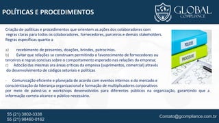 Contato@gcompliance.com.br55 (21) 3802-3338
55 (21) 98460-0162
POLÍTICAS E PROCEDIMENTOS
Criação de políticas e procedimentos que orientem as ações dos colaboradores com
regras claras para todos os colaboradores, fornecedores, parceiros e demais stakeholders.
Regras específicas quanto a
a) recebimento de presentes, doações, brindes, patrocínios.
b) Evitar que relações se construam permitindo o favorecimento de fornecedores ou
terceiros e regras concisas sobre o comportamento esperado nas relações da empresa;
c) Adocão das mesmas ara áreas críticas da empresa (suprimentos, comercial) através
do desenvolvimento de códigos setoriais e políticas
- Comunicação eficiente e planejada de acordo com eventos internos e do mercado e
conscientização da liderança organizacional e formação de multiplicadores corporativos
por meio de palestras e workshops desenvolvidos para diferentes públicos na organização, garantindo que a
informação correta alcance o público necessário.
 