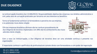 Contato@gcompliance.com.br55 (21) 3802-3338
55 (21) 98460-0162
DUE DILIGENCE
Lei anticorrupção brasileira (Lei 12.846/2013): Responsabilidade objetiva das empresas nos âmbitos administrativo e
civil, pelos atos de corrupção praticados por terceiros em seu interesse ou benefício.
Torna-se fundamental conhecer os fornecedores e parceiros da sua empresa,
e os potenciais riscos desta relação
75% das empresas brasileiras afirmam não ter nenhum procedimento de
Due Diligence de terceiros implantado e em 39% não há conhecimento dos riscos
advindos desta relação.
Com a nova Lei Anticorrupção, o Due Diligence de terceiros deve ser uma atividade contínua e presente nas
organizações
É importante conhecer o perfil ético do profissional em contato direto com fornecedores e com poder de negociação
 