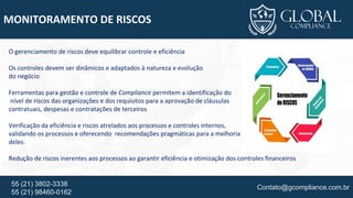 Contato@gcompliance.com.br55 (21) 3802-3338
55 (21) 98460-0162
MONITORAMENTO DE RISCOS
O gerenciamento de riscos deve equilibrar controle e eficiência
Os controles devem ser dinâmicos e adaptados à natureza e evolução
do negócio
Ferramentas para gestão e controle de Compliance permitem a identificação do
nível de riscos das organizações e dos requisitos para a aprovação de cláusulas
contratuais, despesas e contratações de terceiros
Verificação da eficiência e riscos atrelados aos processos e controles internos,
validando os processos e oferecendo recomendações pragmáticas para a melhoria
deles.
Redução de riscos inerentes aos processos ao garantir eficiência e otimização dos controles financeiros
 