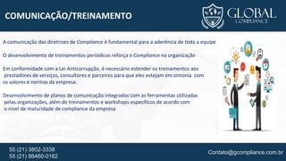 Contato@gcompliance.com.br55 (21) 3802-3338
55 (21) 98460-0162
COMUNICAÇÃO/TREINAMENTO
A comunicação das diretrizes de Compliance é fundamental para a aderência de toda a equipe
O desenvolvimento de treinamentos periódicos reforça o Compliance na organização
Em conformidade com a Lei Anticorrupção, é necessário estender os treinamentos aos
prestadores de serviços, consultores e parceiros para que eles estejam em sintonia com
os valores e normas da empresa.
Desenvolvimento de planos de comunicação integrados com as ferramentas utilizadas
pelas organizações, além de treinamentos e workshops específicos de acordo com
o nível de maturidade de compliance da empresa
 
