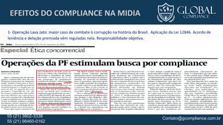 Contato@gcompliance.com.br55 (21) 3802-3338
55 (21) 98460-0162
EFEITOS DO COMPLIANCE NA MIDIA
1- Operação Lava Jato: maior caso de combate à corrupção na história do Brasil. Aplicação da Lei 12846. Acordo de
leniência e delação premiada vêm reguladas nela. Responsabilidade objetiva.
 