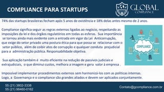 Contato@gcompliance.com.br55 (21) 3802-3338
55 (21) 98460-0162
COMPLIANCE PARA STARTUPS
74% das startups brasileiras fecham após 5 anos de existência e 18% delas antes mesmo de 2 anos.
Compliance significa seguir as regras externas ligadas ao negócio, respeitando as
imposições da lei e dos órgãos regulatórios em todas as esferas. Sua importância
se tornou ainda mais evidente com a entrada em vigor da Lei Anticorrupção,
que exige do setor privado uma postura ética para que possa se relacionar com o
setor público, além de coibir atos de corrupção e qualquer conduta prejudicial
para a administração pública. Responsabilidade objetiva.
Sua aplicação também é muito eficiente na redução de passivos judiciais e
extrajudiciais, o que diminui custos, melhora a imagem e gera valor à empresa .
Impossível implementar procedimentos externos sem harmonizá-los com as políticas internas.
Logo, a Governança e o compliance são grandes aliados e devem ser aplicados conjuntamente.
 