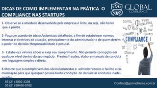 Contato@gcompliance.com.br55 (21) 3802-3338
55 (21) 98460-0162
DICAS DE COMO IMPLEMENTAR NA PRÁTICA O
COMPLIANCE NAS STARTUPS
1- Observe se a atividade desenvolvida pela empresa é lícita, ou seja, não há lei
que a proíba.
2- Faça um acordo de sócios/acionistas detalhado, a fim de estabelecer normas
internas e diretrizes de atuação, principalmente do administrador e de quem detém
o poder de decisão: Responsabilidade é pessoal.
3- Estabeleça valores éticos e exija seu cumprimento. Não permita corrupção em
qualquer nível dentro do seu negócio. Previna fraudes, elabore manuais de conduta
em linguagem simples e direta.
4-Mostre que o exemplo vem dos sócios/acionistas e administradores e facilite a co-
municação para que qualquer pessoa tenha condição de denunciar condutas inade-
quadas.
 