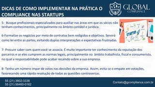 Contato@gcompliance.com.br55 (21) 3802-3338
55 (21) 98460-0162
DICAS DE COMO IMPLEMENTAR NA PRÁTICA O
COMPLIANCE NAS STARTUPS
5- Busque profissionais especializados para auxiliar nas áreas em que os sócios não
tenham conhecimentos, principalmente no âmbito contábil e jurídico.
6-Formalize os negócios por meio de contratos bem redigidos e objetivos. Servirá
como lei entre as partes, evitando duplas interpretações e expectativas frustradas.
7- Procure saber com quem você se associa. É muito importante ter conhecimento da reputação dos
parceiros e se eles cumprem as normas legais, principalmente no âmbito trabalhista, fiscal e consumerista,
no qual a responsabilidade pode acabar recaindo sobre a sua empresa.
8- Tenha um número impar de votos nas decisões da empresa. Assim, evita-se o empate em votações,
favorecendo uma rápida resolução de todas as questões controversas.
 