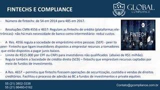 Contato@gcompliance.com.br55 (21) 3802-3338
55 (21) 98460-0162
FINTECHS E COMPLIANCE
- Número de fintechs: de 54 em 2014 para 485 em 2017.
- Resoluções CMN 4556 e 4657: Regulam as fintechs de crédito (plataformas ele-
trônicas)- não há mais necessidade de banco como intermediário- reduz custos
- A Res. 4556 regula a sociedade de empréstimo entre pessoas (SEP) - peer to
peer- Fintechs que ligam investidores dispostos a emprestar recursos a tomadores
que estão dispostos a pagar juros baixos.
- Limite de R$15.000 por CPF ou CNPJ para investidores não qualificados (abaixo de R$1 milhão).
- Regula também a Sociedade de crédito direto (SCD) – fintechs que emprestam recursos captados por
meio de fundos de investimento.
- A Res. 4657 – permitiu que fintechs fizessem operações de securitização, custódia e vendas de direitos
creditórios. Facilitou o processo de adesão ao BC a fundos de investimentos e private equities
 