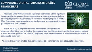 Contato@gcompliance.com.br55 (21) 3802-3338
55 (21) 98460-0162
COMPLIANCE DIGITAL PARA INSTITUIÇÕES
FINANCEIRAS
- Resolução CMN 4658: política de segurança cibernética- GDPR: regulação
da contratação de serviços de processamento e armazenamento de dados e
de computação em de nuvem ensejam novo nível de atenção para as institui-
Ções financeiras, e consequentemente também para as empresas de tecnolo-
gia relacionadas com tal setor.
- Até 06.05.2019, as empresas terão de implementar uma política de
segurança cibernética com o objetivo de assegurar que os sistemas sejam resistentes a ataques virtuais
e furto de dados pessoais de clientes. Requisitos para armazenamento e processamento de dados e
computação na nuvem.
- As que já têm, devem, em 180 dias, apresentar ao BC , o cronograma para adequação a essa regra.
 