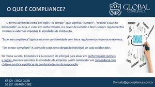 Contato@gcompliance.com.br55 (21) 3802-3338
55 (21) 98460-0162
O QUE É COMPLIANCE?
- O termo advém do verbo em inglês “to comply”, que significa “cumprir”, “realizar o que lhe
foi imposto”, ou seja, é estar em conformidade, é o dever de cumprir e fazer cumprir regulamentos
internos e externos impostos às atividades da instituição.
“Estar em compliance”signica estar em conformidade com leis e regulamentos internos e externos.
“Ser e estar compliant” é, acima de tudo, uma obrigação individual de cada colaborador.
De forma sucinta, Compliance é o conjunto de esforços para atuar em conformidade com leis
e regras diversas inerentes às atividades da empresa, assim como estar em consonância com
códigos de ética e políticas de conduta internas da corporação
 