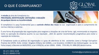 Contato@gcompliance.com.br55 (21) 3802-3338
55 (21) 98460-0162
O QUE É COMPLIANCE?
A missão da área de Compliance é a
PREVENÇÃO, IDENTIFICAÇÃO (DETECÇÃO) E SOLUÇÃO
de qualquer desvio ou inconformidade
O compliance é a peça fundamental para o controle efetivo dos riscos na sua organização e para o cumprimento de
normas internas e externas .
É uma forma de preparação das organizações para reagirem a situações de crise de forma ágil, minimizando os impactos
tanto na operação da empresa quanto na sua reputação , além de aportar recomendações pragmáticas para evitar a
repetição de incidentes.
O Compliance avalia as práticas da organização e o grau de aderência às leis existentes como a Foreign Corruption
Practice Act (FCPA- EUA), United Kingdom Bribery Act (UKBA), a Lei brasileira 12.846/13 (Lei Anticorrupção ou Lei da
Ficha Limpa), o Decreto Lei 8420/2015, a Lei 13303/16, as leis 12850, 12683, 7753 (RJ), PL 1806 (DF) dentre outras.
 