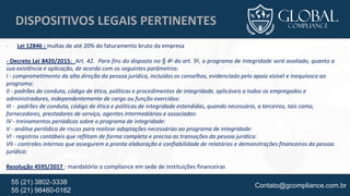 Contato@gcompliance.com.br55 (21) 3802-3338
55 (21) 98460-0162
DISPOSITIVOS LEGAIS PERTINENTES
- Lei 12846 : multas de até 20% do faturamento bruto da empresa
- Decreto Lei 8420/2015: Art. 42. Para fins do disposto no § 4o do art. 5o, o programa de integridade será avaliado, quanto a
sua existência e aplicação, de acordo com os seguintes parâmetros:
I - comprometimento da alta direção da pessoa jurídica, incluídos os conselhos, evidenciado pelo apoio visível e inequívoco ao
programa:
II - padrões de conduta, código de ética, políticas e procedimentos de integridade, aplicáveis a todos os empregados e
administradores, independentemente de cargo ou função exercidos:
III - padrões de conduta, código de ética e políticas de integridade estendidas, quando necessário, a terceiros, tais como,
fornecedores, prestadores de serviço, agentes intermediários e associados:
IV - treinamentos periódicos sobre o programa de integridade:
V - análise periódica de riscos para realizar adaptações necessárias ao programa de integridade:
VI - registros contábeis que reflitam de forma completa e precisa as transações da pessoa jurídica:
VII - controles internos que assegurem a pronta elaboração e confiabilidade de relatórios e demonstrações financeiros da pessoa
jurídica:
Resolução 4595/2017 : mandatório o compliance em sede de instituições financeiras
 