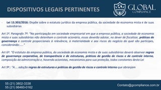 Contato@gcompliance.com.br55 (21) 3802-3338
55 (21) 98460-0162
DISPOSITIVOS LEGAIS PERTINENTES
- Lei 13.303/2016: Dispõe sobre o estatuto jurídico da empresa pública, da sociedade de economia mista e de suas
subsidiárias
Art 1º. Paragrafo 7º: “Na participação em sociedade empresarial em que a empresa pública, a sociedade de economia
mista e suas subsidiárias não detenham o controle acionário, essas deverão adotar, no dever de fiscalizar, práticas de
governança e controle proporcionais à relevância, à materialidade e aos riscos do negócio do qual são partícipes,
considerando:.....”
Art 6º: “O estatuto da empresa pública, da sociedade de economia mista e de suas subsidiárias deverá observar regras
de governança corporativa, de transparência e de estruturas, práticas de gestão de riscos e de controle interno,
composição da administração e, havendo acionistas, mecanismos para sua proteção, todos constantes desta Lei
Art 9º.: “A.... adoção regras de estruturas e práticas de gestão de riscos e controle interno que abranjam
 