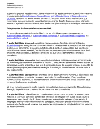 ((o))eco
Jornalismo Ambiental
http://www.oeco.org.br
suprir suas próprias necessidades ", cerne do conceito de desenvolvimento sustentável se tornou
o fundamento da Conferência das Nações Unidas sobre Meio Ambiente e Desenvolvimento
(ECO-92), realizada no Rio de Janeiro em 1992. O encontro foi um marco internacional, que
reconheceu o desenvolvimento sustentável como o grande desafio dos nossos dias, e também
assinalou a primeira tentativa internacional de elaborar planos de ação e estratégias neste sentido.
Componentes do desenvolvimento sustentável
O campo do desenvolvimento sustentável pode ser dividido em quatro componentes: a
sustentabilidade ambiental, a sustentabilidade econômica, a sustentabilidade sociopolítica e a
sustentabilidade cultural.
A sustentabilidade ambiental consiste na manutenção das funções e componentes dos
ecossistemas para assegurar que continuem viáveis – capazes de se auto-reproduzir e se adaptar
a alterações, para manter a sua variedade biológica. É também a capacidade que o ambiente
natural tem de manter as condições de vida para as pessoas e para os outros seres vivos, tendo
em conta a habitabilidade, a beleza do ambiente e a sua função como fonte de energias
renováveis.
A sustentabilidade econômica é um conjunto de medidas e politicas que visam a incorporação
de preocupações e conceitos ambientais e sociais. O lucro passa a ser também medido através da
perspectiva social e ambiental, o que leva à otimização do uso de recursos limitados e à gestão de
tecnologias de poupança de materiais e energia. A exploração sustentável dos recursos evita o
seu esgotamento.
A sustentabilidade sociopolítica é orientada para o desenvolvimento humano, a estabilidade das
instituições públicas e culturais, bem como a redução de conflitos sociais. É um veículo de
humanização da economia, e, ao mesmo tempo, pretende desenvolver o tecido social nos seus
componentes humanos e culturais.
Vê o ser humano não como objeto, mas sim como objetivo do desenvolvimento. Ele participa na
formação de políticas que o afetam, decide, controla e executa decisões.
A sustentabilidade cultural leva em consideração como os povos encaram os seus recursos
naturais, e sobretudo como são construídas e tratadas as relações com outros povos a curto e
longo prazo, com vista à criação de um mundo mais sustentável a todos os níveis sociais. A
integração das especificidades culturais na concepção, medição e prática do desenvolvimento
sustentável é fundamental, uma vez que assegura a participação da população local nos esforços
de desenvolvimento.
2 / 3
 