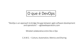 O que é DevOps
“DevOps is an approach to bridge the gap between agile software development
and operations” – agileweboperations.com
Mindset colaborativo entre Dev e Ops
C.A.M.S. – Culture, Automation, Metrics and Sharing
 