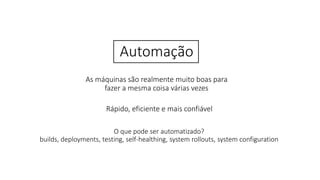 Automação
As máquinas são realmente muito boas para
fazer a mesma coisa várias vezes
Rápido, eficiente e mais confiável
O que pode ser automatizado?
builds, deployments, testing, self-healthing, system rollouts, system configuration
 