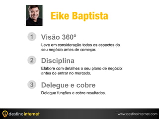 Eike Baptista
1   Visão 360º
    Leve em consideração todos os aspectos do
    seu negócio antes de começar.

2   Disciplina
    Elabore com detalhes o seu plano de negócio
    antes de entrar no mercado.


3   Delegue e cobre
    Delegue funções e cobre resultados.




                                            www.destinointernet.com
 