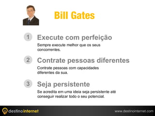 Bill Gates
1   Execute com perfeição
    Sempre execute melhor que os seus
    concorrentes.

2   Contrate pessoas diferentes
    Contrate pessoas com capacidades
    diferentes da sua.


3   Seja persistente
    Se acredita em uma ideia seja persistente até
    conseguir realizar todo o seu potencial.


                                                www.destinointernet.com
 