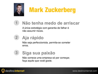 Mark Zuckerberg
1   Não tenha medo de arriscar
    A única estratégia com garantia de falhar é
    não assumir riscos.

2   Aja rápido
    Não seja perfeccionista, permita-se cometer
    erros.


3   Siga sua paixão
    Não comece uma empresa só por começar,
    faça aquilo que você goste.



                                                  www.destinointernet.com
 