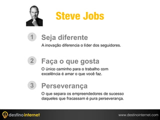 Steve Jobs
1   Seja diferente
    A inovação diferencia o líder dos seguidores.



2   Faça o que gosta
    O único caminho para o trabalho com
    excelência é amar o que você faz.


3   Perseverança
    O que separa os empreendedores de sucesso
    daqueles que fracassam é pura perseverança.



                                               www.destinointernet.com
 