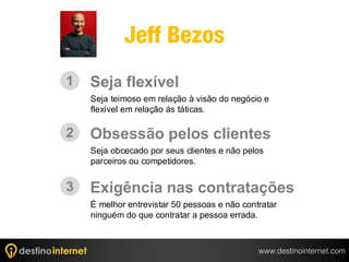 Jeff Bezos
1   Seja flexível
    Seja teimoso em relação à visão do negócio e
    flexível em relação ás táticas.

2   Obsessão pelos clientes
    Seja obcecado por seus clientes e não pelos
    parceiros ou competidores.


3   Exigência nas contratações
    É melhor entrevistar 50 pessoas e não contratar
    ninguém do que contratar a pessoa errada.



                                              www.destinointernet.com
 