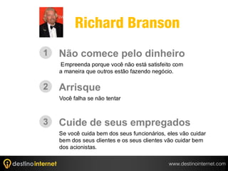 Richard Branson
1   Não comece pelo dinheiro
    Empreenda porque você não está satisfeito com
    a maneira que outros estão fazendo negócio.

2   Arrisque
    Você falha se não tentar



3   Cuide de seus empregados
    Se você cuida bem dos seus funcionários, eles vão cuidar
    bem dos seus clientes e os seus clientes vão cuidar bem
    dos acionistas.

                                             www.destinointernet.com
 