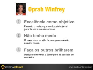 Oprah Winfrey
1   Excelência como objetivo
    Fazendo o melhor que você pode hoje vai
    garantir um futuro de sucesso.

2   Não tenha medo
    O maior risco na vida de uma pessoa é não
    assumir riscos.


3   Faça os outros brilharem
    Delegue e distribua o poder para as pessoas ao
    seu redor.



                                              www.destinointernet.com
 