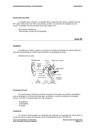 UNIVERSIDADE ESTADUAL DO MARANHÃO ERGONOMIA
Movimentos dos olhos
A rotação para a direita e a rotação para a esquerda são iguais, podendo atingir
50° cada. Para cima é de 40° e para baixo, de 60°, no máximo em relação ao eixo
visual. A rotação em torno destes eixos não supera 10°.
- Movimentos Sacádicos;
- Movimentos Visuais de Perseguição.
Aula 05
Audição
A função do ouvido é captar e converter as ondas de pressão em sinais elétricos,
que são transmitidas ao cérebro para produzir as sensações sonoras.
Anatomia do ouvido:
Percepção do som
Os movimentos mecânicos bruscos produzem flutuações na pressão atmosférica
que se propagam na forma de ondas que, ao atingir o ouvido, produzem a sensação
sonora. Um som é caracterizado por três variáveis:
- Freqüência
- Intensidade
- Duração
Freqüência
É o número de flutuações ou vibrações por segundo e é expressa em hertz (Hz). O
ouvido humano é capaz de perceber sons na freqüência de 20 a 20.000 Hz.
Curso de Arquitetura e Urbanismo Notas de Aula de Ergonomia
Prof. Francisco Armond do Amaral Página 13
 