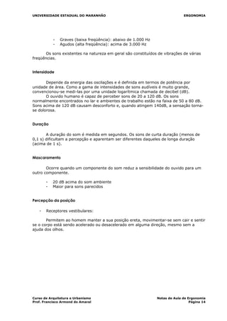 UNIVERSIDADE ESTADUAL DO MARANHÃO ERGONOMIA
- Graves (baixa freqüência): abaixo de 1.000 Hz
- Agudos (alta freqüência): acima de 3.000 Hz
Os sons existentes na natureza em geral são constituídos de vibrações de várias
freqüências.
Intensidade
Depende da energia das oscilações e é definida em termos de potência por
unidade de área. Como a gama de intensidades de sons audíveis é muito grande,
convencionou-se medi-las por uma unidade logarítmica chamada de decibel (dB).
O ouvido humano é capaz de perceber sons de 20 a 120 dB. Os sons
normalmente encontrados no lar e ambientes de trabalho estão na faixa de 50 a 80 dB.
Sons acima de 120 dB causam desconforto e, quando atingem 140dB, a sensação torna-
se dolorosa.
Duração
A duração do som é medida em segundos. Os sons de curta duração (menos de
0,1 s) dificultam a percepção e aparentam ser diferentes daqueles de longa duração
(acima de 1 s).
Mascaramento
Ocorre quando um componente do som reduz a sensibilidade do ouvido para um
outro componente.
- 20 dB acima do som ambiente
- Maior para sons parecidos
Percepção da posição
- Receptores vestibulares:
Permitem ao homem manter a sua posição ereta, movimentar-se sem cair e sentir
se o corpo está sendo acelerado ou desacelerado em alguma direção, mesmo sem a
ajuda dos olhos.
Curso de Arquitetura e Urbanismo Notas de Aula de Ergonomia
Prof. Francisco Armond do Amaral Página 14
 