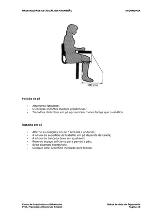 UNIVERSIDADE ESTADUAL DO MARANHÃO ERGONOMIA
Posição de pé
- Altamente fatigante;
- O coração encontra maiores resistências;
- Trabalhos dinâmicos em pé apresentam menos fadiga que o estático.
Trabalho em pé
- Alterne as posições em pé / sentada / andando;
- A altura da superfície de trabalho em pé depende da tarefa;
- A altura da bancada deve ser ajustável;
- Reserve espaço suficiente para pernas e pés;
- Evite alcances excessivos;
- Coloque uma superfície inclinada para leitura.
Curso de Arquitetura e Urbanismo Notas de Aula de Ergonomia
Prof. Francisco Armond do Amaral Página 19
 