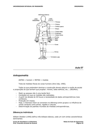 UNIVERSIDADE ESTADUAL DO MARANHÃO ERGONOMIA
Aula 07
Antropometria
ANTRO = homem + METRO = medida
Trata de medidas físicas do corpo humano (Itiro Iida, 1990).
Todos os que pretendem dominar a construção devem adquirir a noção de escala
e proporções do que tenham que projetar: móveis, salas edifícios, etc... (Neuffert).
- Medir as pessoas não é uma tarefa fácil;
- Condições em que as medidas são realizadas;
- A partir da década de 40 houve a necessidade de dados antropométricos mais
confiáveis;
- Produção em massa;
- Hoje, o interesse maior se concentra na diferença entre grupos e a influência de
certas variáveis como etnias, regiões e culturas.
- Determinação de padrões mundiais de medidas antropométricas.
Diferenças Individuais
William Sheldon (1940) definiu três biótipos básicos, cada um com certas características
dominantes:
Curso de Arquitetura e Urbanismo Notas de Aula de Ergonomia
Prof. Francisco Armond do Amaral Página 23
 