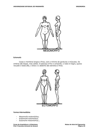 UNIVERSIDADE ESTADUAL DO MARANHÃO ERGONOMIA
Ectomorfo
Corpo e membros longos e finos, com o mínimo de gorduras e músculos. Os
ombros são largos, mas caídos. O pescoço é fino e comprido, o rosto é magro, queixo
recuado e testa alta, o tórax e o abdome são estreitos e finos.
Formas intermediárias
- Mesomorfo-endomórfica;
- Endomorfo-ectomórfica;
- Ectomorfo-mesomórfica...
Curso de Arquitetura e Urbanismo Notas de Aula de Ergonomia
Prof. Francisco Armond do Amaral Página 25
 