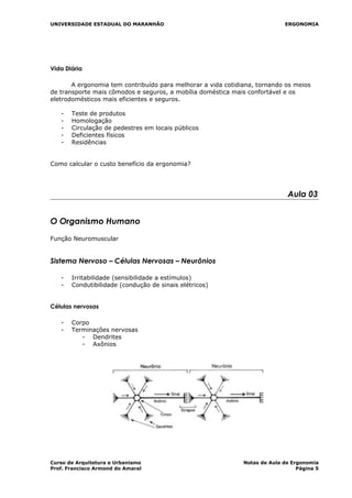 UNIVERSIDADE ESTADUAL DO MARANHÃO ERGONOMIA
Vida Diária
A ergonomia tem contribuído para melhorar a vida cotidiana, tornando os meios
de transporte mais cômodos e seguros, a mobília doméstica mais confortável e os
eletrodomésticos mais eficientes e seguros.
- Teste de produtos
- Homologação
- Circulação de pedestres em locais públicos
- Deficientes físicos
- Residências
Como calcular o custo benefício da ergonomia?
Aula 03
O Organismo Humano
Função Neuromuscular
Sistema Nervoso – Células Nervosas – Neurônios
- Irritabilidade (sensibilidade a estímulos)
- Condutibilidade (condução de sinais elétricos)
Células nervosas
- Corpo
- Terminações nervosas
- Dendrites
- Axônios
Curso de Arquitetura e Urbanismo Notas de Aula de Ergonomia
Prof. Francisco Armond do Amaral Página 5
 
