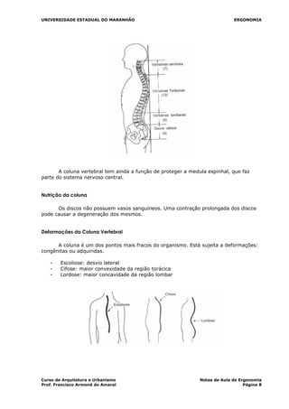 UNIVERSIDADE ESTADUAL DO MARANHÃO ERGONOMIA
A coluna vertebral tem ainda a função de proteger a medula espinhal, que faz
parte do sistema nervoso central.
Nutrição da coluna
Os discos não possuem vasos sanguíneos. Uma contração prolongada dos discos
pode causar a degeneração dos mesmos.
Deformações da Coluna Vertebral
A coluna é um dos pontos mais fracos do organismo. Está sujeita a deformações:
congênitas ou adquiridas.
- Escoliose: desvio lateral
- Cifose: maior convexidade da região torácica
- Lordose: maior concavidade da região lombar
Curso de Arquitetura e Urbanismo Notas de Aula de Ergonomia
Prof. Francisco Armond do Amaral Página 8
 