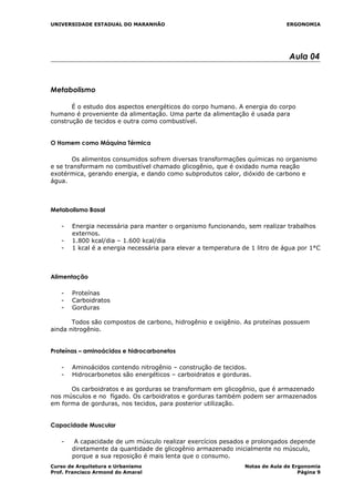 UNIVERSIDADE ESTADUAL DO MARANHÃO ERGONOMIA
Aula 04
Metabolismo
É o estudo dos aspectos energéticos do corpo humano. A energia do corpo
humano é proveniente da alimentação. Uma parte da alimentação é usada para
construção de tecidos e outra como combustível.
O Homem como Máquina Térmica
Os alimentos consumidos sofrem diversas transformações químicas no organismo
e se transformam no combustível chamado glicogênio, que é oxidado numa reação
exotérmica, gerando energia, e dando como subprodutos calor, dióxido de carbono e
água.
Metabolismo Basal
- Energia necessária para manter o organismo funcionando, sem realizar trabalhos
externos.
- 1.800 kcal/dia – 1.600 kcal/dia
- 1 kcal é a energia necessária para elevar a temperatura de 1 litro de água por 1°C
Alimentação
- Proteínas
- Carboidratos
- Gorduras
Todos são compostos de carbono, hidrogênio e oxigênio. As proteínas possuem
ainda nitrogênio.
Proteínas – aminoácidos e hidrocarbonetos
- Aminoácidos contendo nitrogênio – construção de tecidos.
- Hidrocarbonetos são energéticos – carboidratos e gorduras.
Os carboidratos e as gorduras se transformam em glicogênio, que é armazenado
nos músculos e no fígado. Os carboidratos e gorduras também podem ser armazenados
em forma de gorduras, nos tecidos, para posterior utilização.
Capacidade Muscular
- A capacidade de um músculo realizar exercícios pesados e prolongados depende
diretamente da quantidade de glicogênio armazenado inicialmente no músculo,
porque a sua reposição é mais lenta que o consumo.
Curso de Arquitetura e Urbanismo Notas de Aula de Ergonomia
Prof. Francisco Armond do Amaral Página 9
 