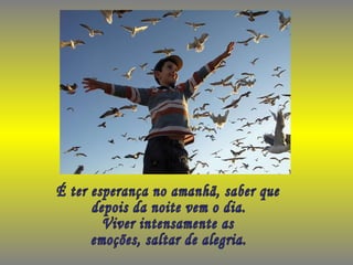 É ter esperança no amanhã, saber que  depois da noite vem o dia. Viver intensamente as emoções, saltar de alegria. 