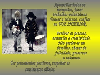 Aproveitar todos os momentos, fazer  trabalhos voluntários. Vencer a tristeza, confiar na VOZ INTERIOR. Ter pensamentos positivos, respeitar os sentimentos alheios. Perdoar as pessoas, estimular a criatividade. Não perder-se em detalhes, chorar de felicidade, preservar a natureza. 
