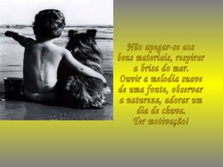 Não apegar-se aos bens materiais, respirar a brisa do mar. Ouvir a melodia suave de uma fonte, observar a natureza, adorar um dia de chuva. Ter motivação! 